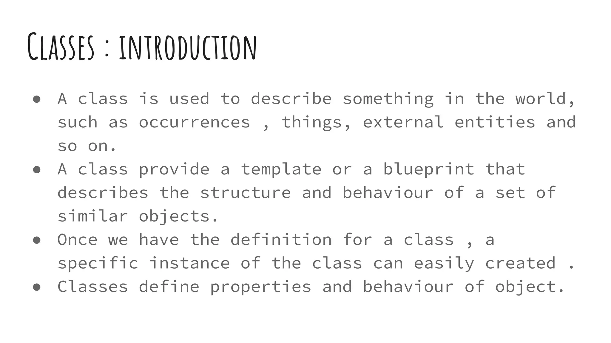 Classes : introduction
● A class is used to describe something in the world,
such as occurrences , things, external entities and
so on.
● A class provide a template or a blueprint that
describes the structure and behaviour of a set of
similar objects.
● Once we have the definition for a class , a
specific instance of the class can easily created .
● Classes define properties and behaviour of object.
 