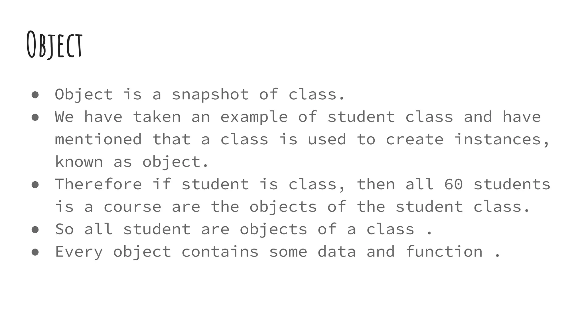 Object
● Object is a snapshot of class.
● We have taken an example of student class and have
mentioned that a class is used to create instances,
known as object.
● Therefore if student is class, then all 60 students
is a course are the objects of the student class.
● So all student are objects of a class .
● Every object contains some data and function .
 