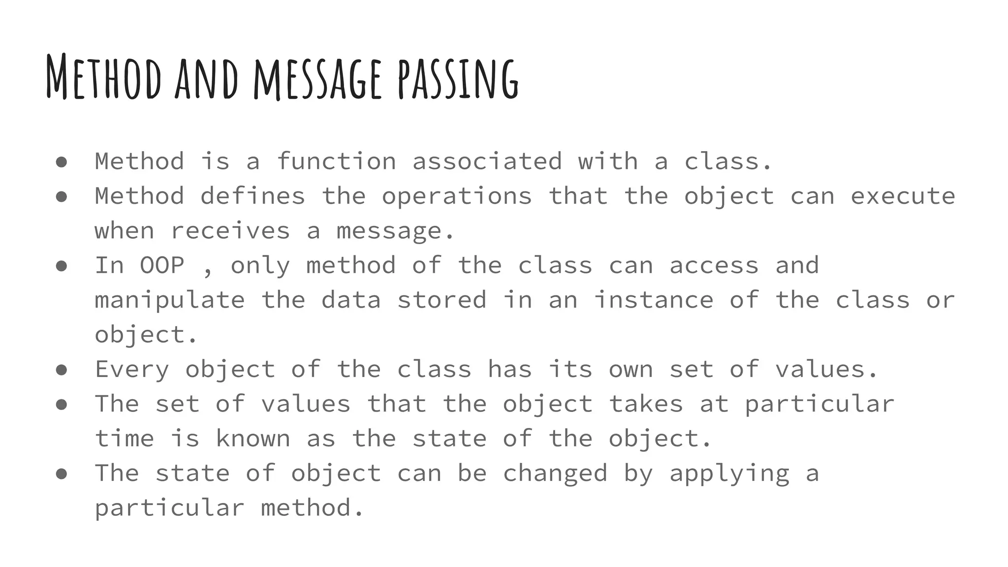 Method and message passing
● Method is a function associated with a class.
● Method defines the operations that the object can execute
when receives a message.
● In OOP , only method of the class can access and
manipulate the data stored in an instance of the class or
object.
● Every object of the class has its own set of values.
● The set of values that the object takes at particular
time is known as the state of the object.
● The state of object can be changed by applying a
particular method.
 