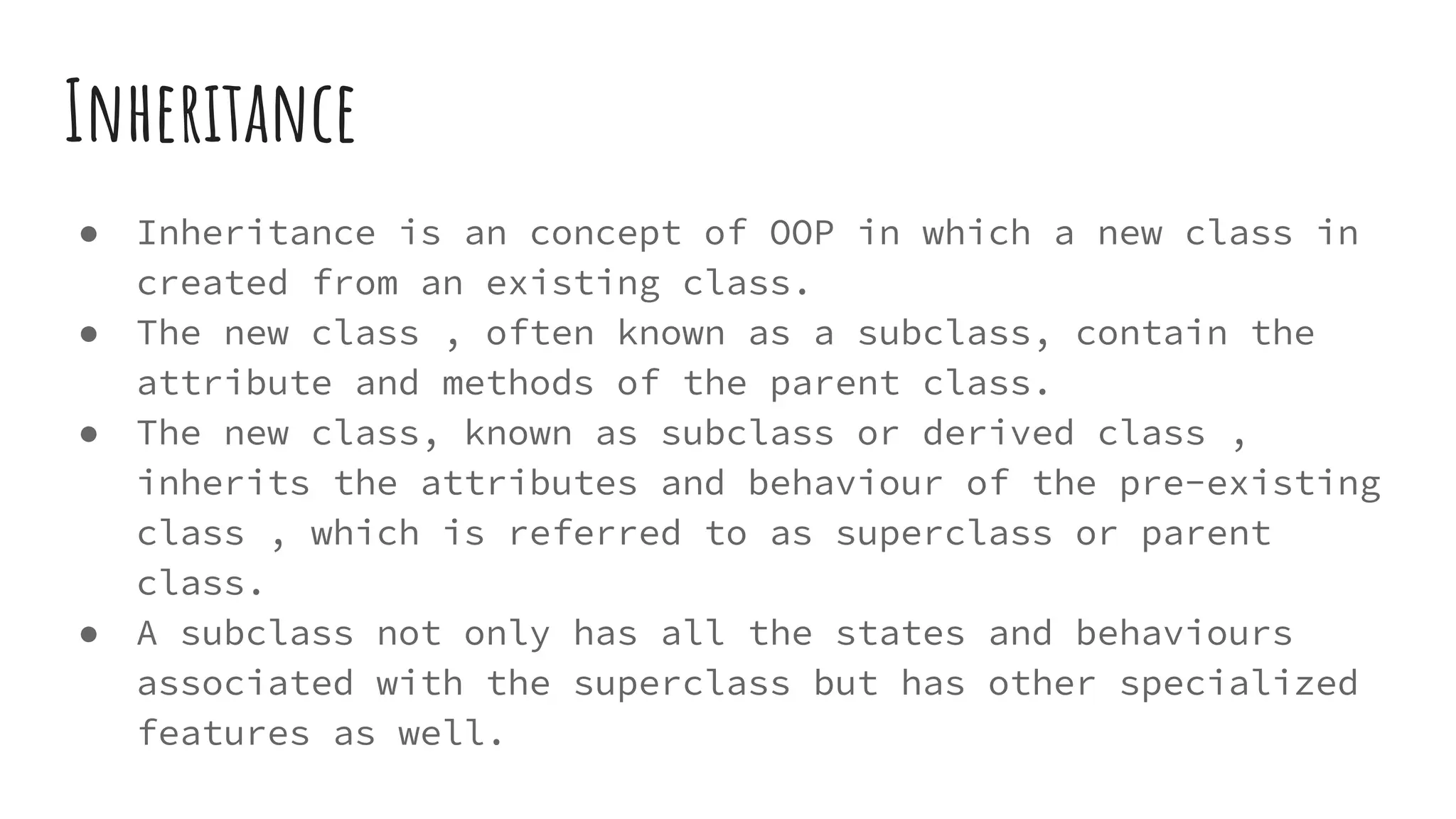 Inheritance
● Inheritance is an concept of OOP in which a new class in
created from an existing class.
● The new class , often known as a subclass, contain the
attribute and methods of the parent class.
● The new class, known as subclass or derived class ,
inherits the attributes and behaviour of the pre-existing
class , which is referred to as superclass or parent
class.
● A subclass not only has all the states and behaviours
associated with the superclass but has other specialized
features as well.
 