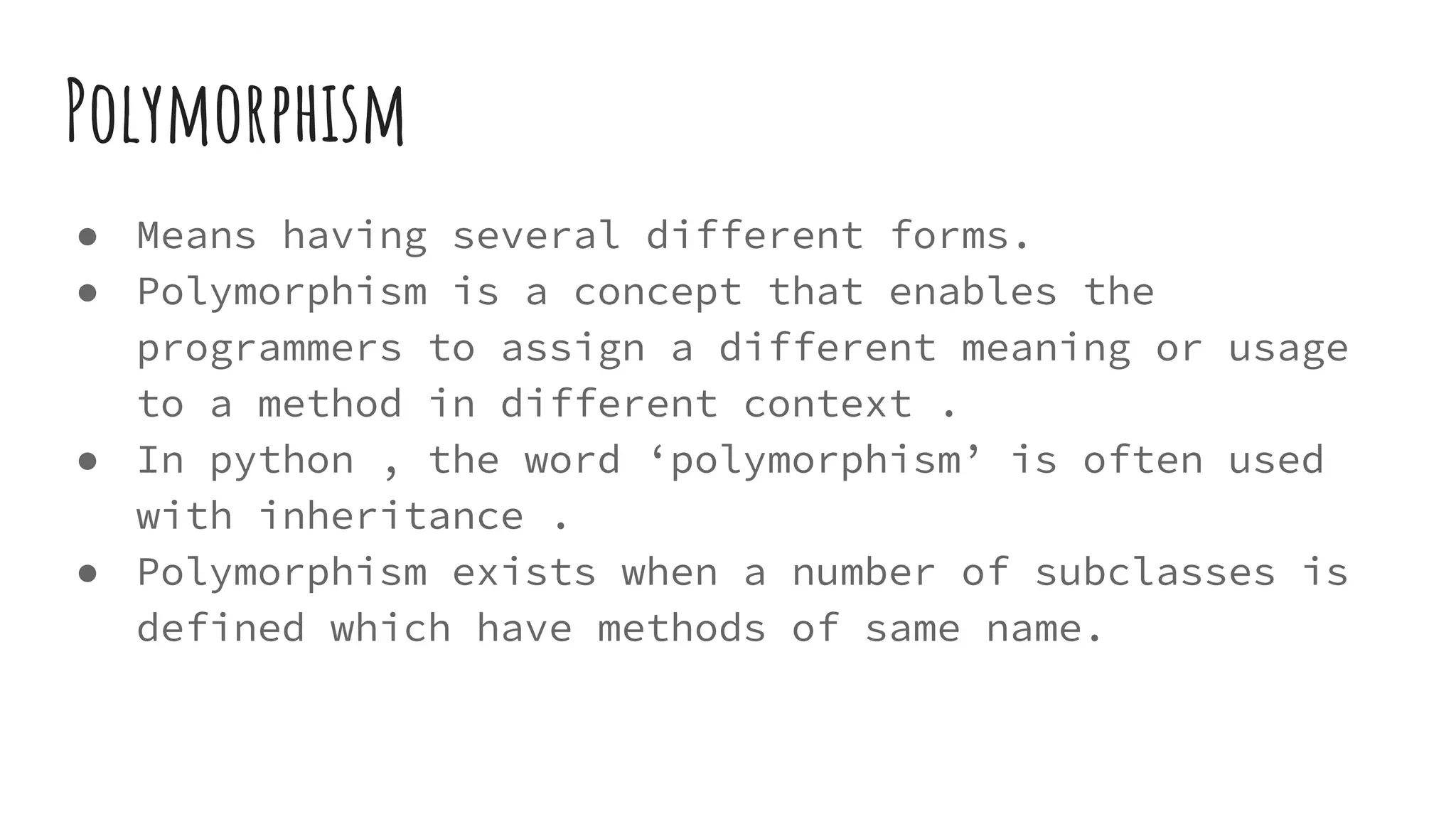 Polymorphism
● Means having several different forms.
● Polymorphism is a concept that enables the
programmers to assign a different meaning or usage
to a method in different context .
● In python , the word ‘polymorphism’ is often used
with inheritance .
● Polymorphism exists when a number of subclasses is
defined which have methods of same name.
 