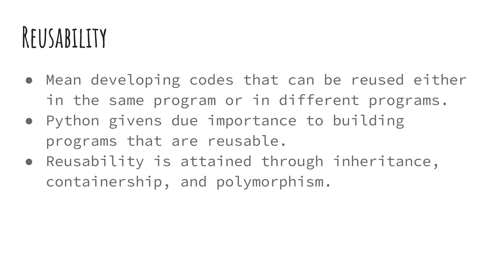 Reusability
● Mean developing codes that can be reused either
in the same program or in different programs.
● Python givens due importance to building
programs that are reusable.
● Reusability is attained through inheritance,
containership, and polymorphism.
 