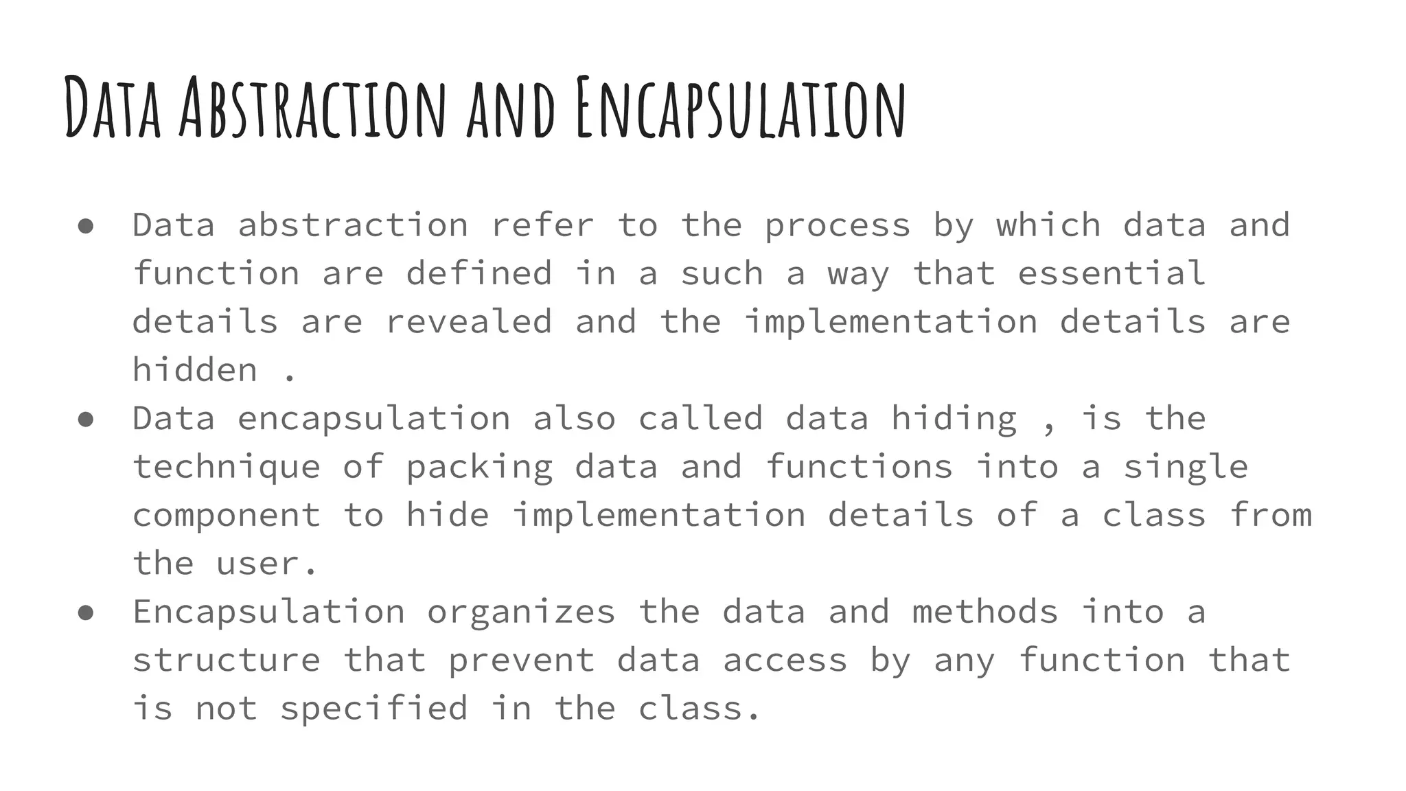 Data Abstraction and Encapsulation
● Data abstraction refer to the process by which data and
function are defined in a such a way that essential
details are revealed and the implementation details are
hidden .
● Data encapsulation also called data hiding , is the
technique of packing data and functions into a single
component to hide implementation details of a class from
the user.
● Encapsulation organizes the data and methods into a
structure that prevent data access by any function that
is not specified in the class.
 
