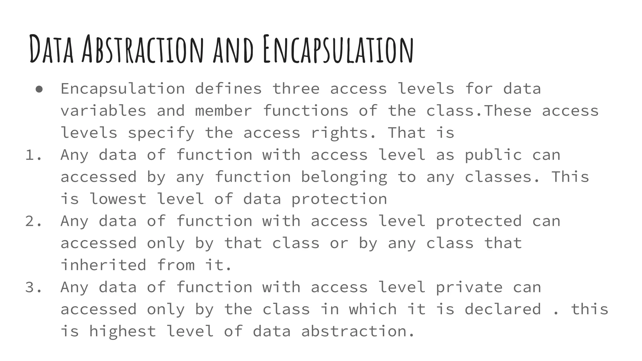 Data Abstraction and Encapsulation
● Encapsulation defines three access levels for data
variables and member functions of the class.These access
levels specify the access rights. That is
1. Any data of function with access level as public can
accessed by any function belonging to any classes. This
is lowest level of data protection
2. Any data of function with access level protected can
accessed only by that class or by any class that
inherited from it.
3. Any data of function with access level private can
accessed only by the class in which it is declared . this
is highest level of data abstraction.
 