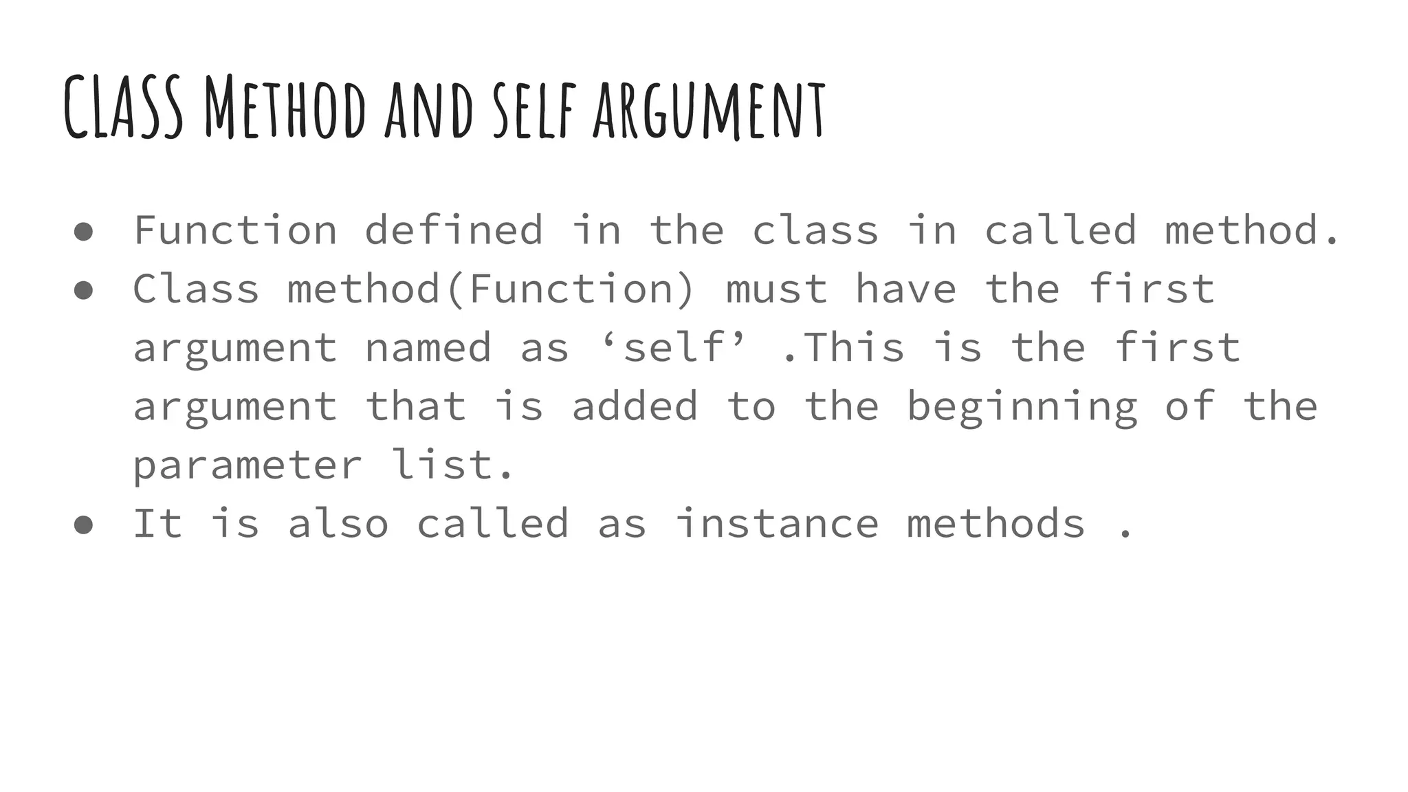 CLASS Method and self argument
● Function defined in the class in called method.
● Class method(Function) must have the first
argument named as ‘self’ .This is the first
argument that is added to the beginning of the
parameter list.
● It is also called as instance methods .
 