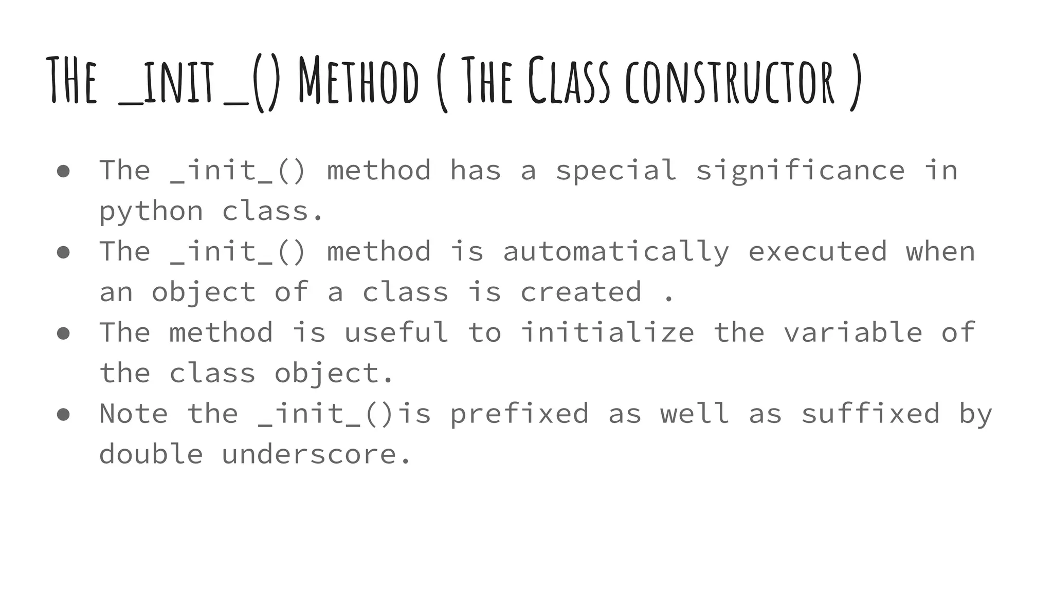 THe _init_() Method ( The Class constructor )
● The _init_() method has a special significance in
python class.
● The _init_() method is automatically executed when
an object of a class is created .
● The method is useful to initialize the variable of
the class object.
● Note the _init_()is prefixed as well as suffixed by
double underscore.
 