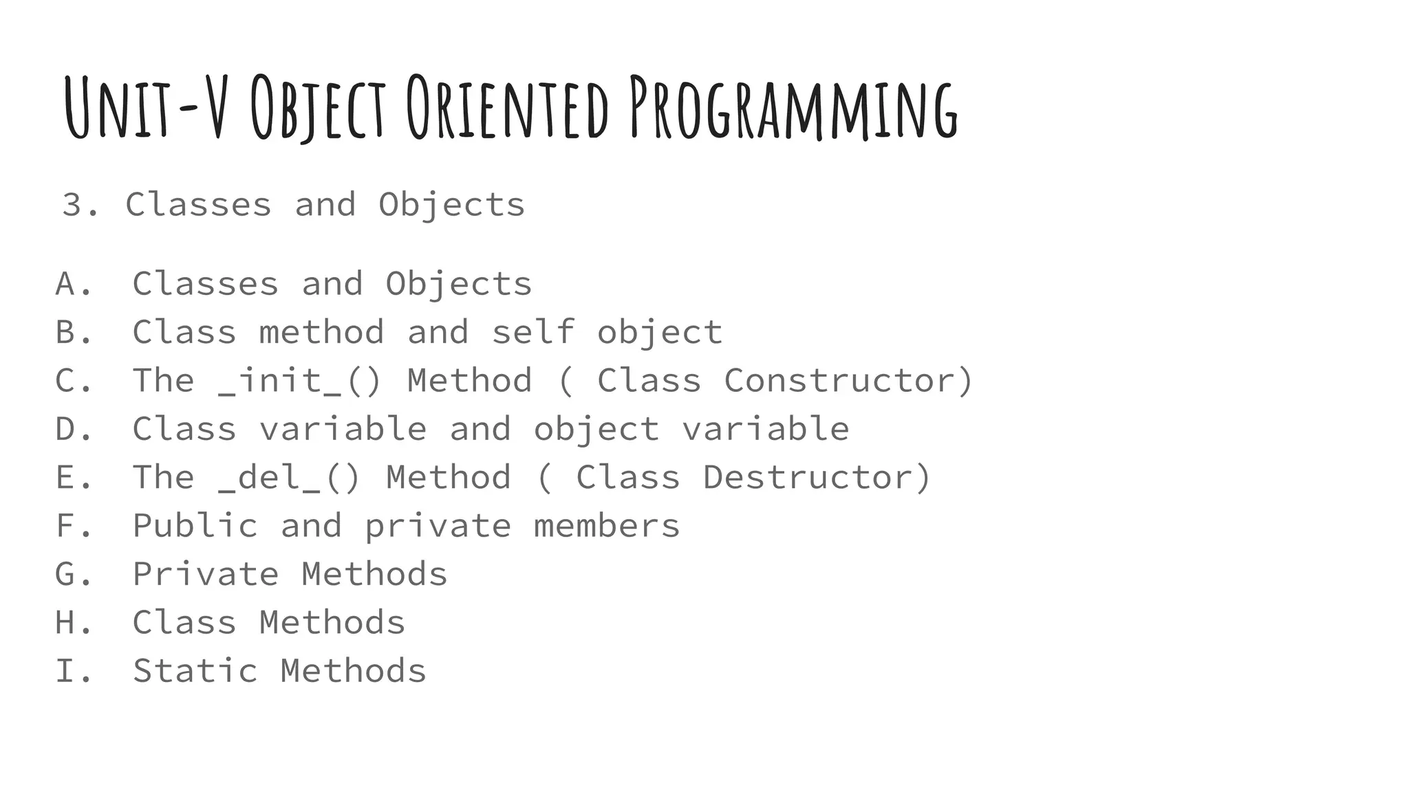 Unit-V Object Oriented Programming
3. Classes and Objects
A. Classes and Objects
B. Class method and self object
C. The _init_() Method ( Class Constructor)
D. Class variable and object variable
E. The _del_() Method ( Class Destructor)
F. Public and private members
G. Private Methods
H. Class Methods
I. Static Methods
 