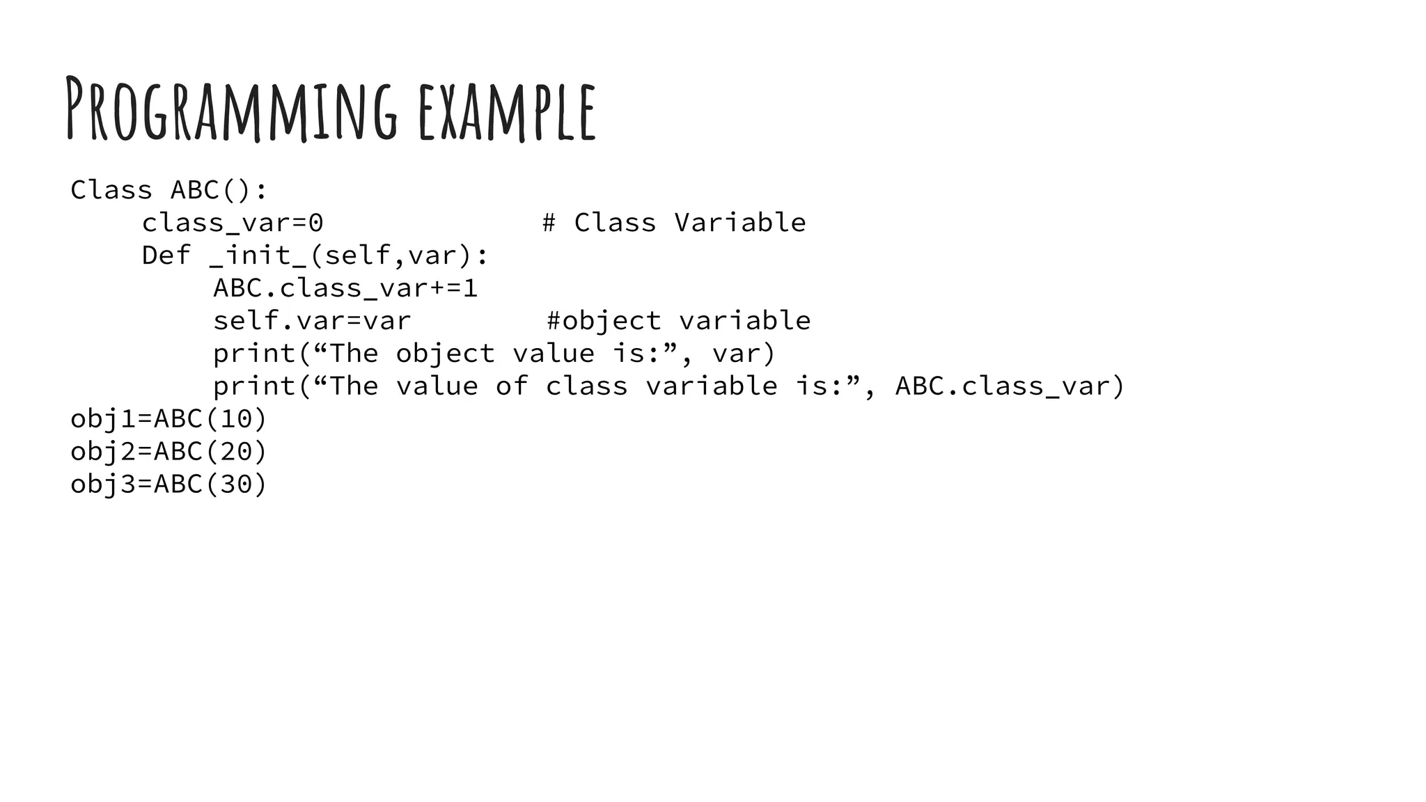 Programming example
Class ABC():
class_var=0 # Class Variable
Def _init_(self,var):
ABC.class_var+=1
self.var=var #object variable
print(“The object value is:”, var)
print(“The value of class variable is:”, ABC.class_var)
obj1=ABC(10)
obj2=ABC(20)
obj3=ABC(30)
 