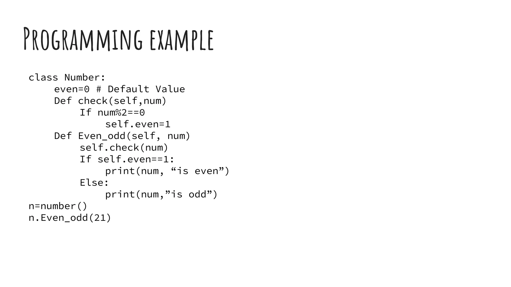 Programming example
class Number:
even=0 # Default Value
Def check(self,num)
If num%2==0
self.even=1
Def Even_odd(self, num)
self.check(num)
If self.even==1:
print(num, “is even”)
Else:
print(num,”is odd”)
n=number()
n.Even_odd(21)
 