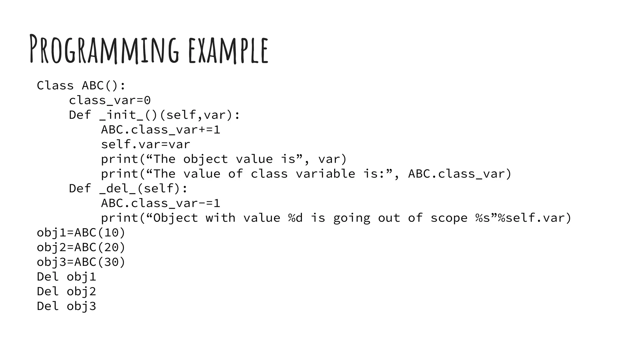 Programming example
Class ABC():
class_var=0
Def _init_()(self,var):
ABC.class_var+=1
self.var=var
print(“The object value is”, var)
print(“The value of class variable is:”, ABC.class_var)
Def _del_(self):
ABC.class_var-=1
print(“Object with value %d is going out of scope %s”%self.var)
obj1=ABC(10)
obj2=ABC(20)
obj3=ABC(30)
Del obj1
Del obj2
Del obj3
 