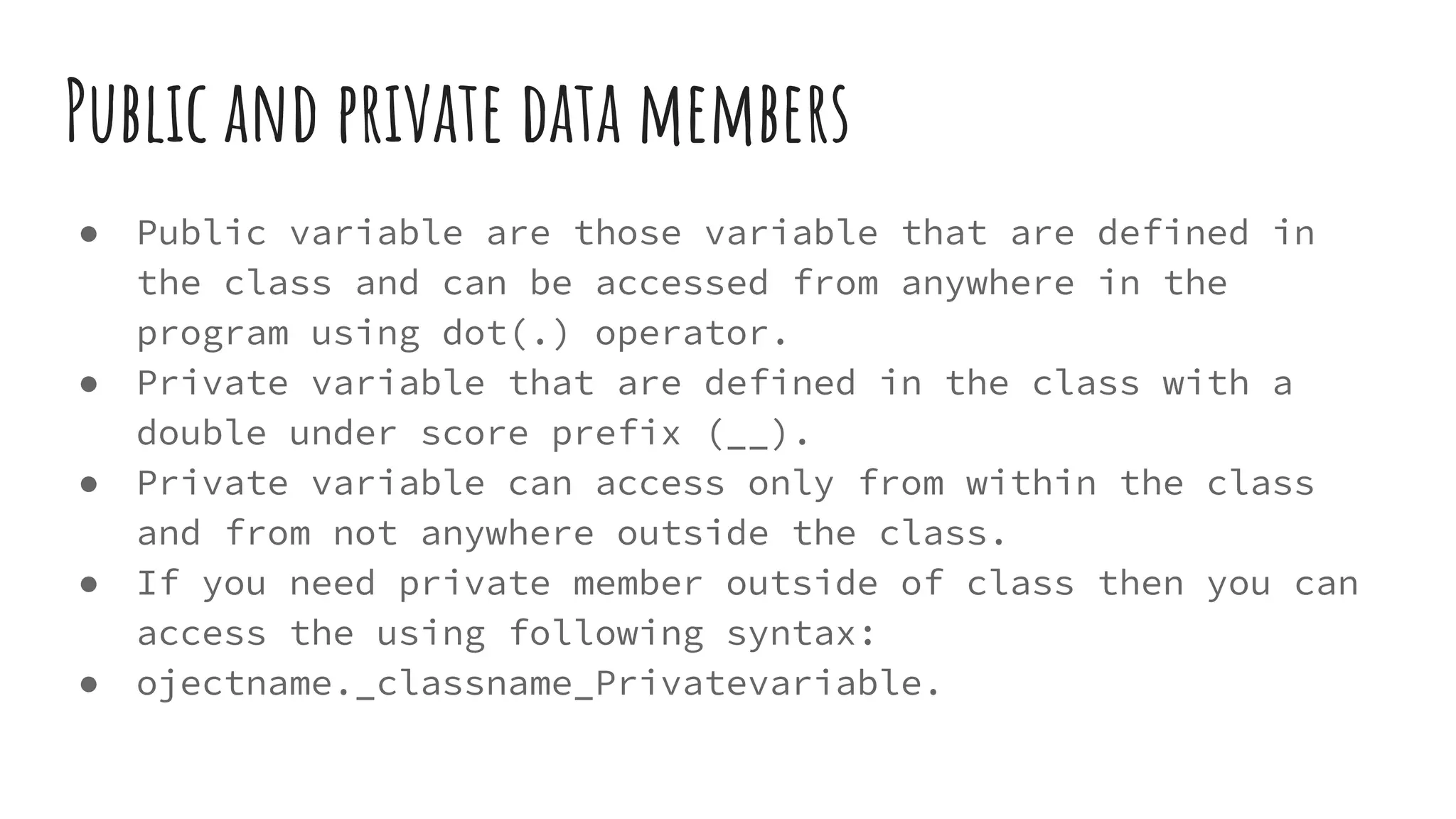 Public and private data members
● Public variable are those variable that are defined in
the class and can be accessed from anywhere in the
program using dot(.) operator.
● Private variable that are defined in the class with a
double under score prefix (__).
● Private variable can access only from within the class
and from not anywhere outside the class.
● If you need private member outside of class then you can
access the using following syntax:
● ojectname._classname_Privatevariable.
 