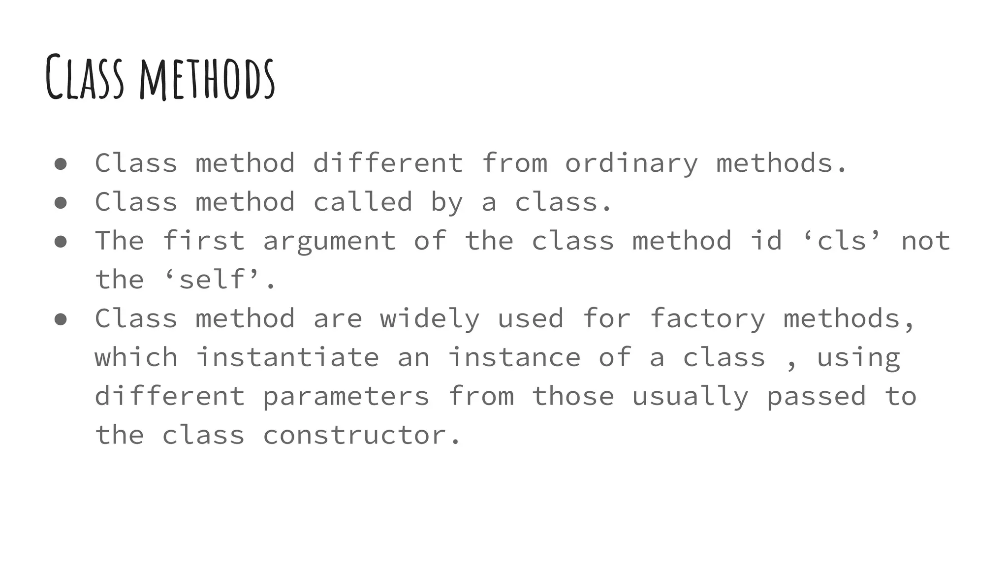 Class methods
● Class method different from ordinary methods.
● Class method called by a class.
● The first argument of the class method id ‘cls’ not
the ‘self’.
● Class method are widely used for factory methods,
which instantiate an instance of a class , using
different parameters from those usually passed to
the class constructor.
 