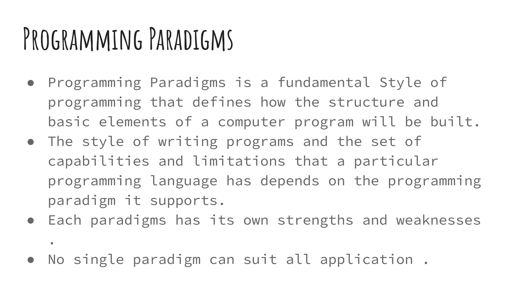 Programming Paradigms
● Programming Paradigms is a fundamental Style of
programming that defines how the structure and
basic elements of a computer program will be built.
● The style of writing programs and the set of
capabilities and limitations that a particular
programming language has depends on the programming
paradigm it supports.
● Each paradigms has its own strengths and weaknesses
.
● No single paradigm can suit all application .
 