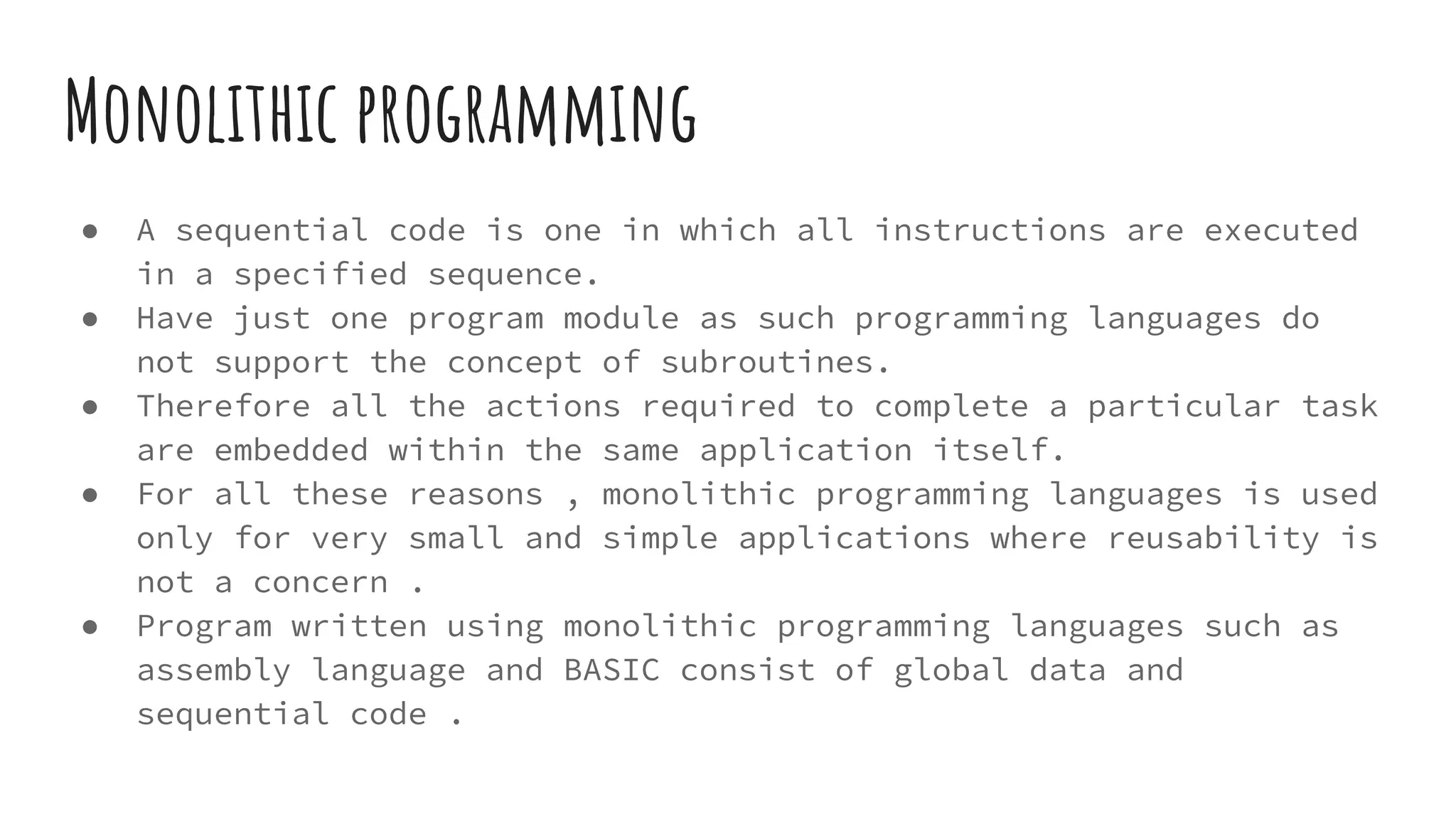 Monolithic programming
● A sequential code is one in which all instructions are executed
in a specified sequence.
● Have just one program module as such programming languages do
not support the concept of subroutines.
● Therefore all the actions required to complete a particular task
are embedded within the same application itself.
● For all these reasons , monolithic programming languages is used
only for very small and simple applications where reusability is
not a concern .
● Program written using monolithic programming languages such as
assembly language and BASIC consist of global data and
sequential code .
 