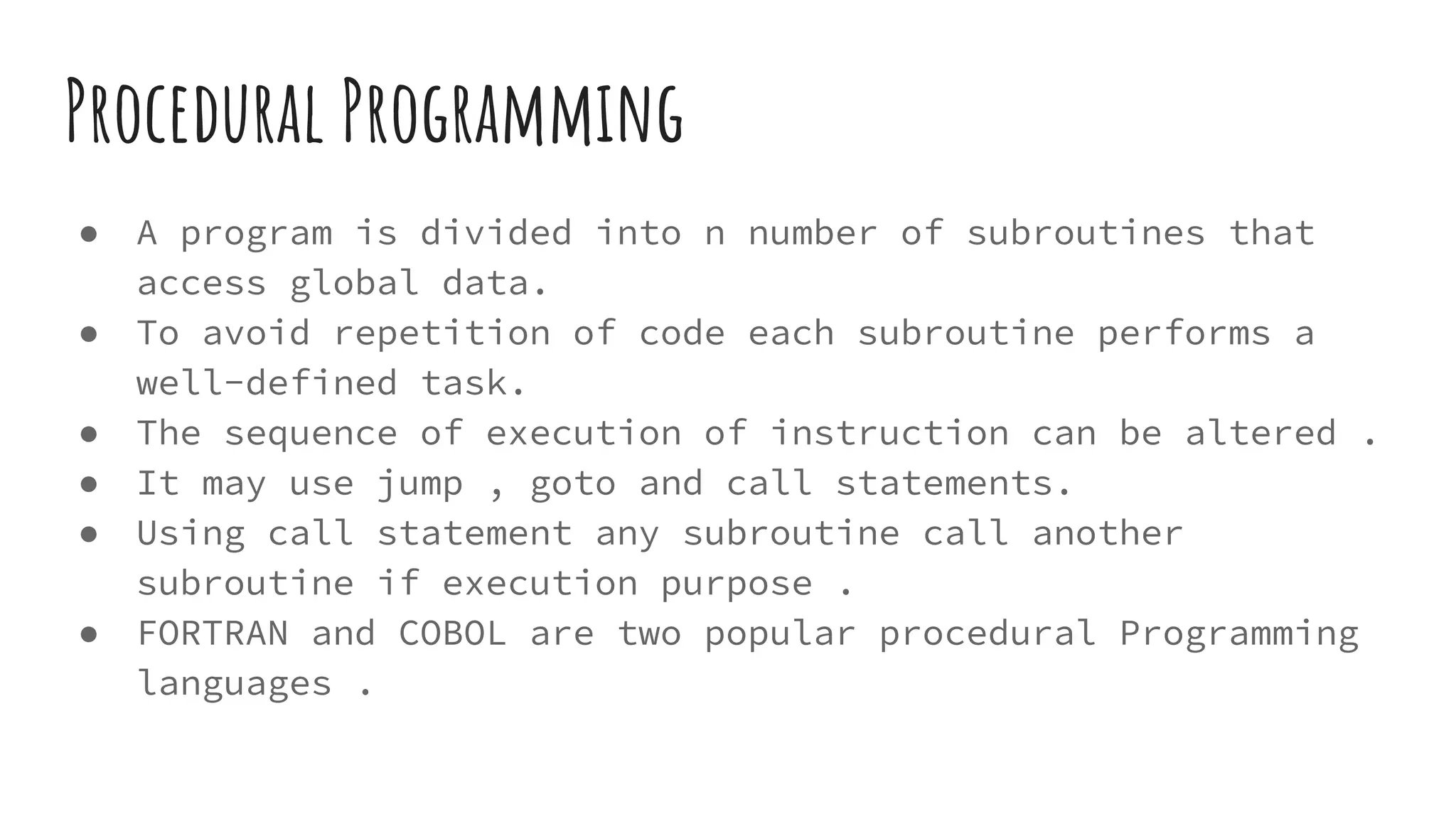Procedural Programming
● A program is divided into n number of subroutines that
access global data.
● To avoid repetition of code each subroutine performs a
well-defined task.
● The sequence of execution of instruction can be altered .
● It may use jump , goto and call statements.
● Using call statement any subroutine call another
subroutine if execution purpose .
● FORTRAN and COBOL are two popular procedural Programming
languages .
 