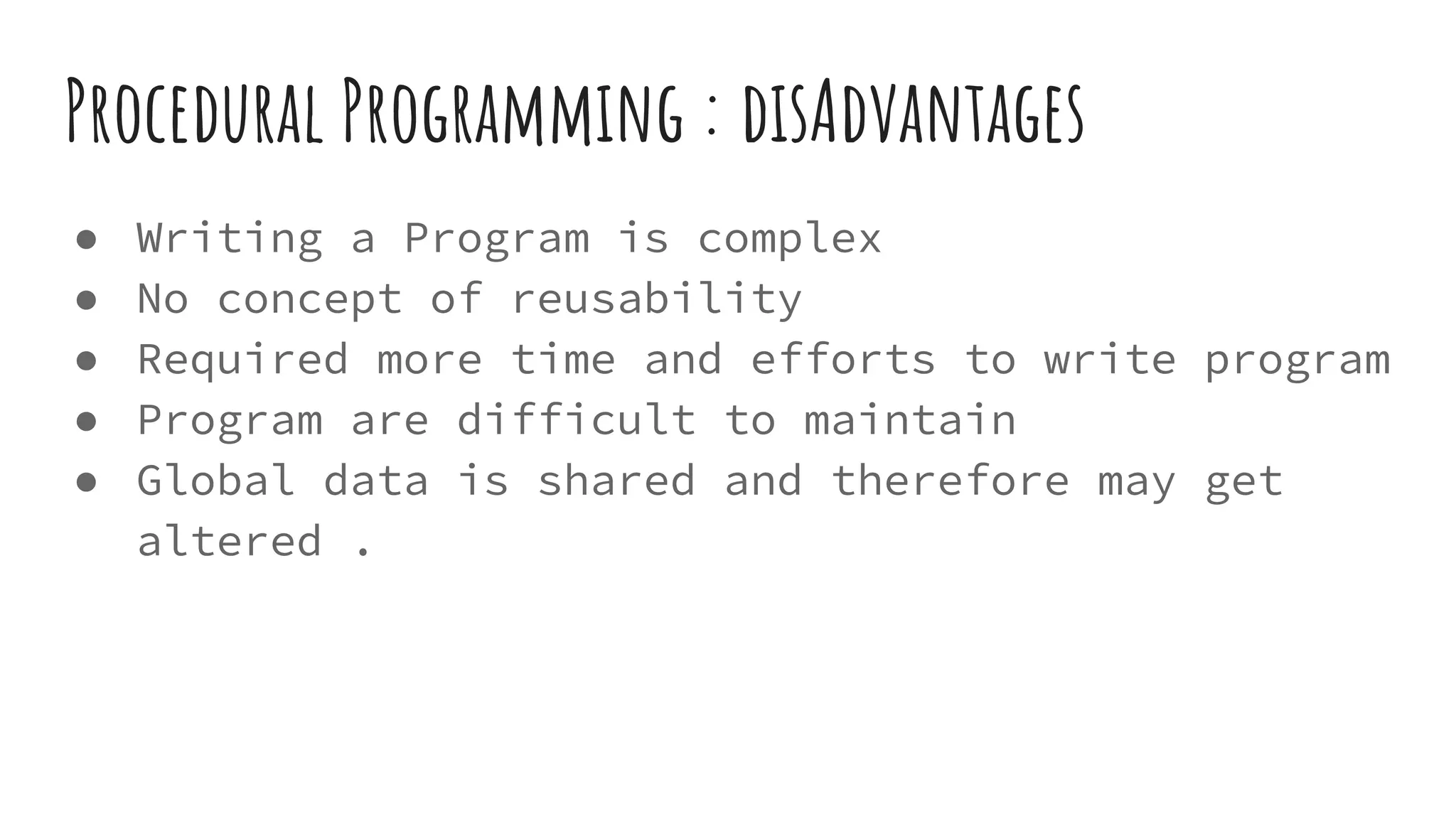 Procedural Programming : disAdvantages
● Writing a Program is complex
● No concept of reusability
● Required more time and efforts to write program
● Program are difficult to maintain
● Global data is shared and therefore may get
altered .
 
