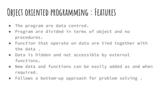 Object oriented programming : Features
● The program are data centred.
● Program are divided in terms of object and no
procedures.
● Function that operate on data are tied together with
the data .
● Data is hidden and not accessible by external
functions.
● New data and functions can be easily added as and when
required.
● Follows a bottom-up approach for problem solving .
 