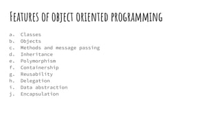 Features of object oriented programming
a. Classes
b. Objects
c. Methods and message passing
d. Inheritance
e. Polymorphism
f. Containership
g. Reusability
h. Delegation
i. Data abstraction
j. Encapsulation
 