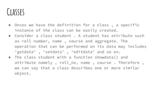 Classes
● Onces we have the definition for a class , a specific
instance of the class can be easily created.
● Consider a class student . A student has attribute such
as roll number, name , course and aggregate. The
operation that can be performed on its data may includes
‘getdata’ , ‘setdata’ , ‘editdata’ and so on.
● The class student with a function showdata() and
attribute namely , roll_no, name , course . Therefore ,
we can say that a class describes one or more similar
object.
 