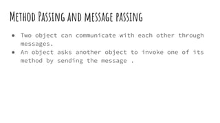 Method Passing and message passing
● Two object can communicate with each other through
messages.
● An object asks another object to invoke one of its
method by sending the message .
 