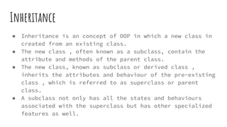 Inheritance
● Inheritance is an concept of OOP in which a new class in
created from an existing class.
● The new class , often known as a subclass, contain the
attribute and methods of the parent class.
● The new class, known as subclass or derived class ,
inherits the attributes and behaviour of the pre-existing
class , which is referred to as superclass or parent
class.
● A subclass not only has all the states and behaviours
associated with the superclass but has other specialized
features as well.
 
