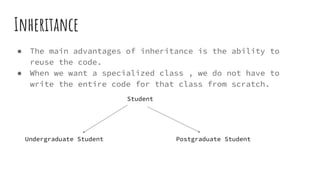Inheritance
● The main advantages of inheritance is the ability to
reuse the code.
● When we want a specialized class , we do not have to
write the entire code for that class from scratch.
Undergraduate Student Postgraduate Student
Student
 
