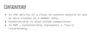 Containership
● In the ability of a class to contain objects of one
or more classes as a member data.
● Containership is also called composition.
● In OOP , Containership represents a ‘has-a’
relationship.
 