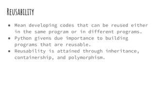 Reusability
● Mean developing codes that can be reused either
in the same program or in different programs.
● Python givens due importance to building
programs that are reusable.
● Reusability is attained through inheritance,
containership, and polymorphism.
 