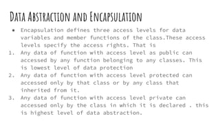 Data Abstraction and Encapsulation
● Encapsulation defines three access levels for data
variables and member functions of the class.These access
levels specify the access rights. That is
1. Any data of function with access level as public can
accessed by any function belonging to any classes. This
is lowest level of data protection
2. Any data of function with access level protected can
accessed only by that class or by any class that
inherited from it.
3. Any data of function with access level private can
accessed only by the class in which it is declared . this
is highest level of data abstraction.
 