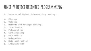 Unit-V Object Oriented Programming
2. Features of Object Oriented Programming :
a. Classes
b. Objects
c. Methods and message passing
d. Inheritance
e. Polymorphism
f. Containership
g. Reusability
h. Delegation
i. Data abstraction
j. Encapsulation
 