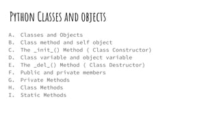 Python Classes and objects
A. Classes and Objects
B. Class method and self object
C. The _init_() Method ( Class Constructor)
D. Class variable and object variable
E. The _del_() Method ( Class Destructor)
F. Public and private members
G. Private Methods
H. Class Methods
I. Static Methods
 