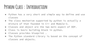 Python Class : Introduction
● Python has a very short and simple way to define and use
classes
● The class mechanism supported by python is actually a
mixture of that founded in C++ and Module-3.
● Classes and object are the two main aspect of OOP.
● Class is basic building block in python.
● Classes provides blueprint .
● The Python standard Library is based on the concept of
classes and objects.
 