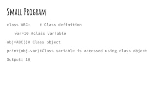 Small Program
class ABC: # Class definition
var=10 #class variable
obj=ABC()# Class object
print(obj.var)#Class variable is accessed using class object
Output: 10
 