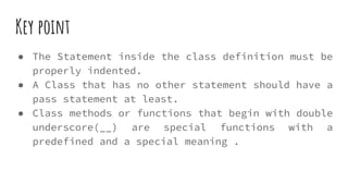 Key point
● The Statement inside the class definition must be
properly indented.
● A Class that has no other statement should have a
pass statement at least.
● Class methods or functions that begin with double
underscore(__) are special functions with a
predefined and a special meaning .
 