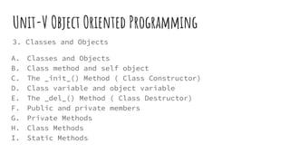 Unit-V Object Oriented Programming
3. Classes and Objects
A. Classes and Objects
B. Class method and self object
C. The _init_() Method ( Class Constructor)
D. Class variable and object variable
E. The _del_() Method ( Class Destructor)
F. Public and private members
G. Private Methods
H. Class Methods
I. Static Methods
 