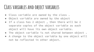 CLass variables and object variables
● Class variable are owned by the class .
● Object variable are owned by the object
● If a class has 2 object , then there will be 2
separate copies of the object variable as each
object will have its own object variable.
● The object variable is not shared between object .
● A change to the object variable by one object will
not be reflected in other object.
 