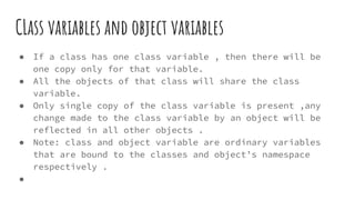 CLass variables and object variables
● If a class has one class variable , then there will be
one copy only for that variable.
● All the objects of that class will share the class
variable.
● Only single copy of the class variable is present ,any
change made to the class variable by an object will be
reflected in all other objects .
● Note: class and object variable are ordinary variables
that are bound to the classes and object’s namespace
respectively .
●
 