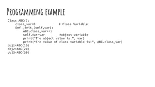 Programming example
Class ABC():
class_var=0 # Class Variable
Def _init_(self,var):
ABC.class_var+=1
self.var=var #object variable
print(“The object value is:”, var)
print(“The value of class variable is:”, ABC.class_var)
obj1=ABC(10)
obj2=ABC(20)
obj3=ABC(30)
 