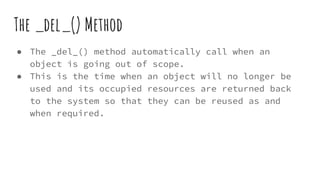 The _del_() Method
● The _del_() method automatically call when an
object is going out of scope.
● This is the time when an object will no longer be
used and its occupied resources are returned back
to the system so that they can be reused as and
when required.
 