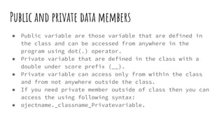 Public and private data members
● Public variable are those variable that are defined in
the class and can be accessed from anywhere in the
program using dot(.) operator.
● Private variable that are defined in the class with a
double under score prefix (__).
● Private variable can access only from within the class
and from not anywhere outside the class.
● If you need private member outside of class then you can
access the using following syntax:
● ojectname._classname_Privatevariable.
 