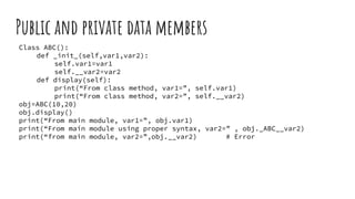 Public and private data members
Class ABC():
def _init_(self,var1,var2):
self.var1=var1
self.__var2=var2
def display(self):
print(“From class method, var1=”, self.var1)
print(“From class method, var2=”, self.__var2)
obj=ABC(10,20)
obj.display()
print(“From main module, var1=”, obj.var1)
print(“From main module using proper syntax, var2=” , obj._ABC__var2)
print(“from main module, var2=”,obj.__var2) # Error
 