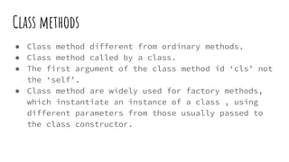 Class methods
● Class method different from ordinary methods.
● Class method called by a class.
● The first argument of the class method id ‘cls’ not
the ‘self’.
● Class method are widely used for factory methods,
which instantiate an instance of a class , using
different parameters from those usually passed to
the class constructor.
 