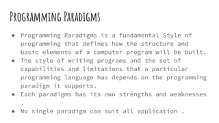 Programming Paradigms
● Programming Paradigms is a fundamental Style of
programming that defines how the structure and
basic elements of a computer program will be built.
● The style of writing programs and the set of
capabilities and limitations that a particular
programming language has depends on the programming
paradigm it supports.
● Each paradigms has its own strengths and weaknesses
.
● No single paradigm can suit all application .
 