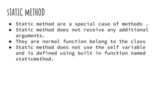 sTATIC mETHOD
● Static method are a special case of methods .
● Static method does not receive any additional
arguments.
● They are normal function belong to the class
● Static method does not use the self variable
and is defined using built in function named
staticmethod.
 