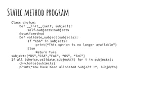 Static method program
Class choice:
Def __init__(self, subject):
self.subjects=subjects
@staticmethod
Def validate_subject(subjects):
If “CSA” in subjects:
print(“This option is no longer available”)
Else
Return Ture
subject=[“DS”,”CSA”,”FoC”, “OS”, “ToC”]
If all (choice.validate_subject(i) for i in subjects):
ch=choice(subjects)
print(“You have been allocated Subject :”, subjects)
 
