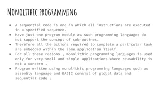 Monolithic programming
● A sequential code is one in which all instructions are executed
in a specified sequence.
● Have just one program module as such programming languages do
not support the concept of subroutines.
● Therefore all the actions required to complete a particular task
are embedded within the same application itself.
● For all these reasons , monolithic programming languages is used
only for very small and simple applications where reusability is
not a concern .
● Program written using monolithic programming languages such as
assembly language and BASIC consist of global data and
sequential code .
 