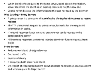 • When client sends request to the same server, using cookie information,
server identifies the client as an existing client and not the new one
• Cookie never disclose the information to the user nor read by the browser
Web Caching – Proxy Servers
• A proxy server is a computer that maintains the copies of response to recent
request
• If HTTP client sends request to proxy server, it checks for the requested
information in cache.
• If needed response is not in cache, proxy server sends request to the
corresponding server
• All incoming responses are stored in proxy server for future requests from
client
Proxy Server:
• Reduces work load of original server
• Decreased traffic
• Improves latency
• It can act as both server and client
• On receipt of request from client on which it has no response, it acts as client
and sends request to target server
 