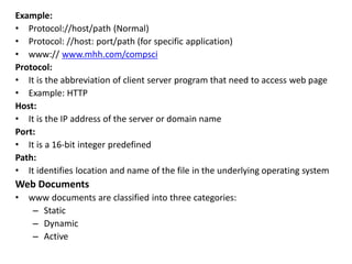 Example:
• Protocol://host/path (Normal)
• Protocol: //host: port/path (for specific application)
• www:// www.mhh.com/compsci
Protocol:
• It is the abbreviation of client server program that need to access web page
• Example: HTTP
Host:
• It is the IP address of the server or domain name
Port:
• It is a 16-bit integer predefined
Path:
• It identifies location and name of the file in the underlying operating system
Web Documents
• www documents are classified into three categories:
– Static
– Dynamic
– Active
 