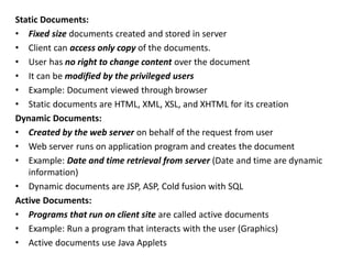 Static Documents:
• Fixed size documents created and stored in server
• Client can access only copy of the documents.
• User has no right to change content over the document
• It can be modified by the privileged users
• Example: Document viewed through browser
• Static documents are HTML, XML, XSL, and XHTML for its creation
Dynamic Documents:
• Created by the web server on behalf of the request from user
• Web server runs on application program and creates the document
• Example: Date and time retrieval from server (Date and time are dynamic
information)
• Dynamic documents are JSP, ASP, Cold fusion with SQL
Active Documents:
• Programs that run on client site are called active documents
• Example: Run a program that interacts with the user (Graphics)
• Active documents use Java Applets
 