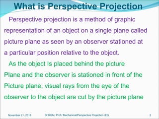 What is Perspective Projection
Perspective projection is a method of graphic
representation of an object on a single plane called
picture plane as seen by an observer stationed at
a particular position relative to the object.
As the object Is placed behind the picture
Plane and the observer is stationed in front of the
Picture plane, visual rays from the eye of the
observer to the object are cut by the picture plane
November 21, 2018 2Dr.RGM, Prof./ Mechanical/Perspective Projection /EG
 